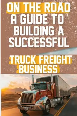 On the Road: A Guide to Building a Successful Truck Freight Business: Discover the strategies and insights needed to thrive in the