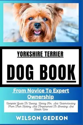 YORKSHIRE TERRIERDOG BOOK From Novice To Expert Ownership: Complete Guide To Owning, Caring For, And Understanding From Their History And Temperament