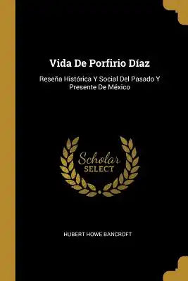 Vida De Porfirio Díaz: Reseña Histórica Y Social Del Pasado Y Presente De México