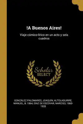 !A Buenos Aires!: Viaje cómico-lírico en un acto y seis cuadros