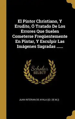 El Pintor Christiano, Y Erudito, Ó Tratado De Los Errores Que Suelen Cometerse Freqüentemente En Pintar, Y Esculpir Las Imágenes Sagradas ......