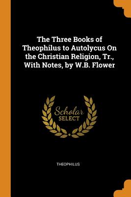 The Three Books of Theophilus to Autolycus on the Christian Religion, Tr., with Notes, by W.B. Flower