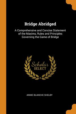 Bridge Abridged: A Comprehensive and Concise Statement of the Maxims, Rules and Principles Governing the Game of Bridge