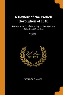 A Review of the French Revolution of 1848: From the 24th of February to the Election of the First President; Volume 1