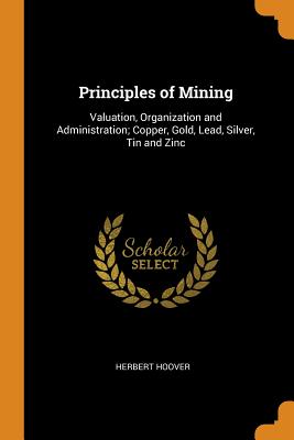 Principles of Mining: Valuation, Organization and Administration; Copper, Gold, Lead, Silver, Tin and Zinc