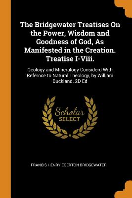 The Bridgewater Treatises on the Power, Wisdom and Goodness of God, as Manifested in the Creation. Treatise I-VIII.: Geology and Mineralogy Considerd