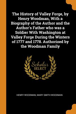 The History of Valley Forge, by Henry Woodman, with a Biography of the Author and the Author's Father Who Was a Soldier with Washington at Valley Forg