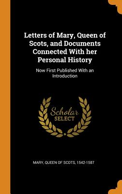 Letters of Mary, Queen of Scots, and Documents Connected with Her Personal History: Now First Published with an Introduction