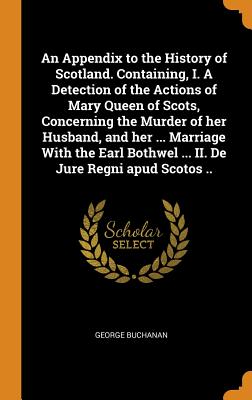 An Appendix to the History of Scotland. Containing, I. a Detection of the Actions of Mary Queen of Scots, Concerning the Murder of Her Husband, and He