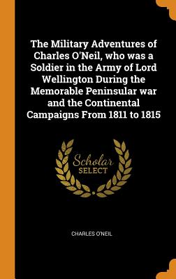 The Military Adventures of Charles O'Neil, Who Was a Soldier in the Army of Lord Wellington During the Memorable Peninsular War and the Continental Ca