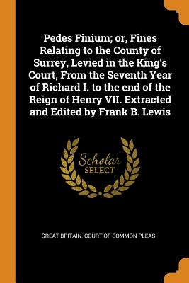 Pedes Finium; Or, Fines Relating to the County of Surrey, Levied in the King's Court, from the Seventh Year of Richard I. to the End of the Reign of H