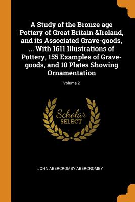A Study of the Bronze Age Pottery of Great Britain &ireland, and Its Associated Grave-Goods, ... with 1611 Illustrations of Pottery, 155 Examples of G