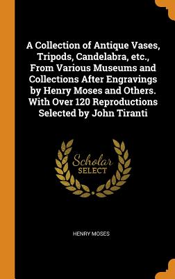 A Collection of Antique Vases, Tripods, Candelabra, Etc., from Various Museums and Collections After Engravings by Henry Moses and Others. with Over 1