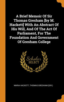 A Brief Memoir Of Sir Thomas Gresham [by M. Hackett] With An Abstract Of His Will, And Of The Act Of Parliament, For The Foundation And Government Of