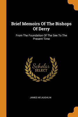 Brief Memoirs of the Bishops of Derry: From the Foundation of the See to the Present Time