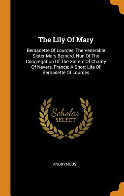 The Lily of Mary: Bernadette of Lourdes, the Venerable Sister Mary Bernard, Nun of the Congregation of the Sisters of Charity of Nevers,