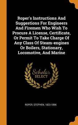 Roper's Instructions and Suggestions for Engineers and Firemen Who Wish to Procure a License, Certificate, or Permit to Take Charge of Any Class of St