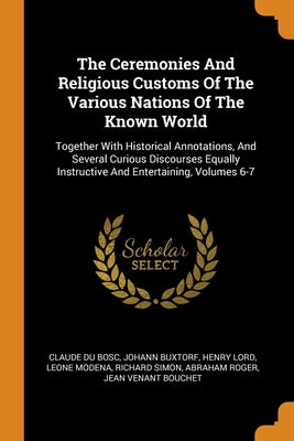 The Ceremonies And Religious Customs Of The Various Nations Of The Known World: Together With Historical Annotations, And Several Curious Discourses E