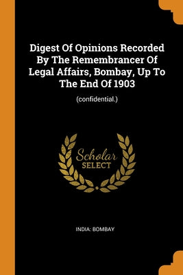 Digest Of Opinions Recorded By The Remembrancer Of Legal Affairs, Bombay, Up To The End Of 1903: (confidential.)