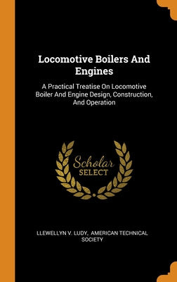 Locomotive Boilers And Engines: A Practical Treatise On Locomotive Boiler And Engine Design, Construction, And Operation