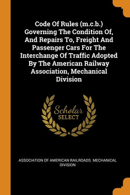 Code Of Rules (m.c.b.) Governing The Condition Of, And Repairs To, Freight And Passenger Cars For The Interchange Of Traffic Adopted By The American R