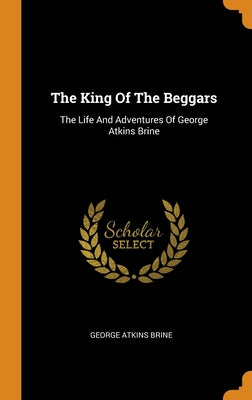The King Of The Beggars: The Life And Adventures Of George Atkins Brine