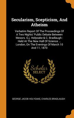 Secularism, Scepticism, and Atheism: Verbatim Report of the Proceedings of a Two Nights' Public Debate Between Messrs. G.J. Holyoake & C. Bradlaugh: H