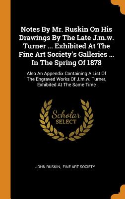 Notes by Mr. Ruskin on His Drawings by the Late J.M.W. Turner ... Exhibited at the Fine Art Society's Galleries ... in the Spring of 1878: Also an App