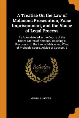 A Treatise on the Law of Malicious Prosecution, False Imprisonment, and the Abuse of Legal Process: As Administered in the Courts of the United States