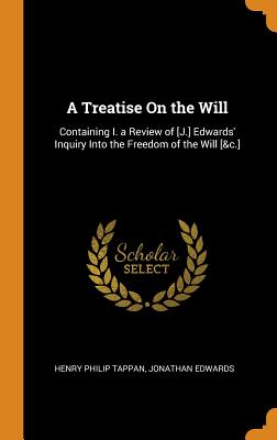 A Treatise on the Will: Containing I. a Review of [j.] Edwards' Inquiry Into the Freedom of the Will [&c.]