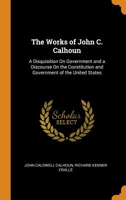 The Works of John C. Calhoun: A Disquisition on Government and a Discourse on the Constitution and Government of the United States