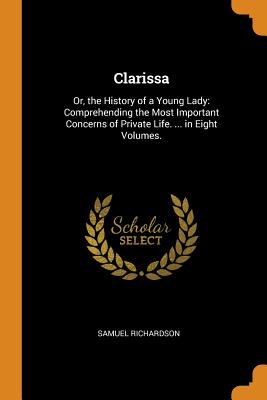 Clarissa: Or, the History of a Young Lady: Comprehending the Most Important Concerns of Private Life. ... in Eight Volumes.