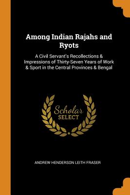 Among Indian Rajahs and Ryots: A Civil Servant's Recollections & Impressions of Thirty-Seven Years of Work & Sport in the Central Provinces & Bengal