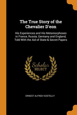 The True Story of the Chevalier d'Eon: His Experiences and His Metamorphoses in France, Russia, Germany and England, Told with the Aid of State & Secr