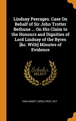 Lindsay Peerages. Case on Behalf of Sir John Trotter Bethune ... on His Claim to the Honours and Dignities of Lord Lindsay of the Byres [&c. With] Min