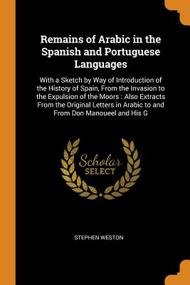 Remains of Arabic in the Spanish and Portuguese Languages: With a Sketch by Way of Introduction of the History of Spain, from the Invasion to the Expu