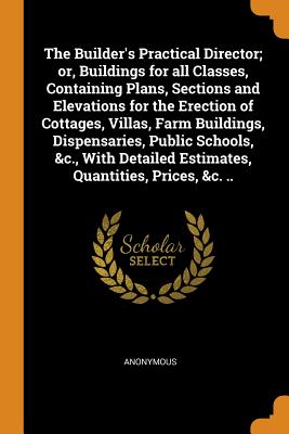 The Builder's Practical Director; Or, Buildings for All Classes, Containing Plans, Sections and Elevations for the Erection of Cottages, Villas, Farm