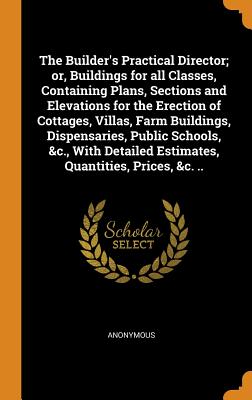 The Builder's Practical Director; Or, Buildings for All Classes, Containing Plans, Sections and Elevations for the Erection of Cottages, Villas, Farm