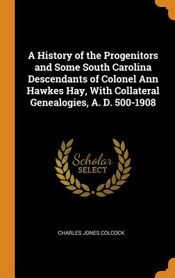 A History of the Progenitors and Some South Carolina Descendants of Colonel Ann Hawkes Hay, with Collateral Genealogies, A. D. 500-1908