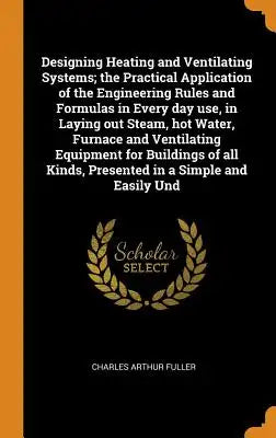 Designing Heating and Ventilating Systems; The Practical Application of the Engineering Rules and Formulas in Every Day Use, in Laying Out Steam, Hot
