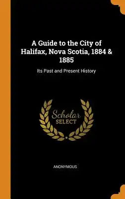 A Guide to the City of Halifax, Nova Scotia, 1884 & 1885: Its Past and Present History