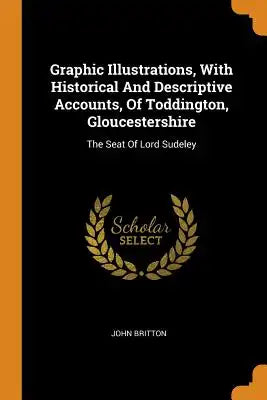 Graphic Illustrations, with Historical and Descriptive Accounts, of Toddington, Gloucestershire: The Seat of Lord Sudeley