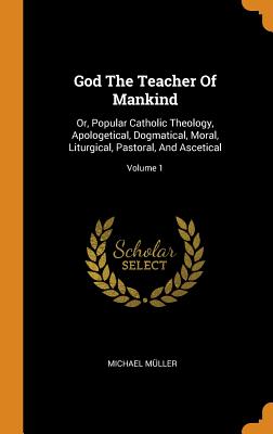 God the Teacher of Mankind: Or, Popular Catholic Theology, Apologetical, Dogmatical, Moral, Liturgical, Pastoral, and Ascetical; Volume 1