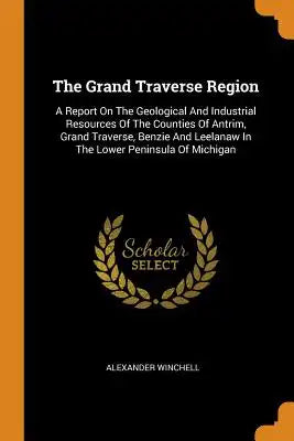 The Grand Traverse Region: A Report on the Geological and Industrial Resources of the Counties of Antrim, Grand Traverse, Benzie and Leelanaw in