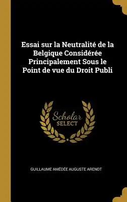 Essai sur la Neutralité de la Belgique Considérée Principalement Sous le Point de vue du Droit Publi