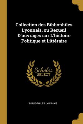 Collection Des Bibliophiles Lyonnais, Ou Recueil d'Ouvrages Sur l'Histoire Politique Et Littéraire