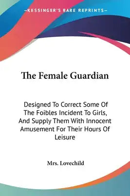 The Female Guardian: Designed To Correct Some Of The Foibles Incident To Girls, And Supply Them With Innocent Amusement For Their Hours Of Leisure