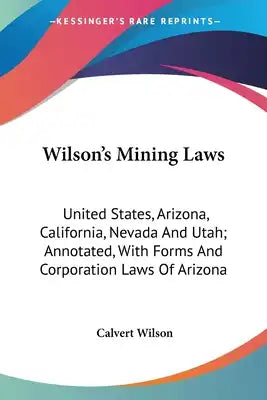 Wilson's Mining Laws: United States, Arizona, California, Nevada And Utah; Annotated, With Forms And Corporation Laws Of Arizona