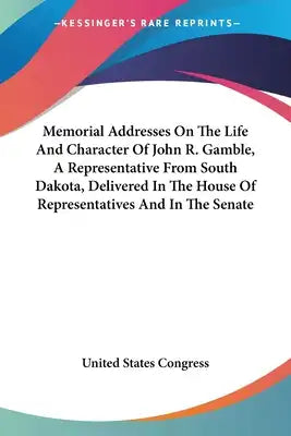 Memorial Addresses On The Life And Character Of John R. Gamble, A Representative From South Dakota, Delivered In The House Of Representatives And In T