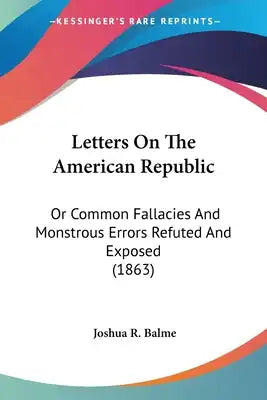 Letters On The American Republic: Or Common Fallacies And Monstrous Errors Refuted And Exposed (1863)